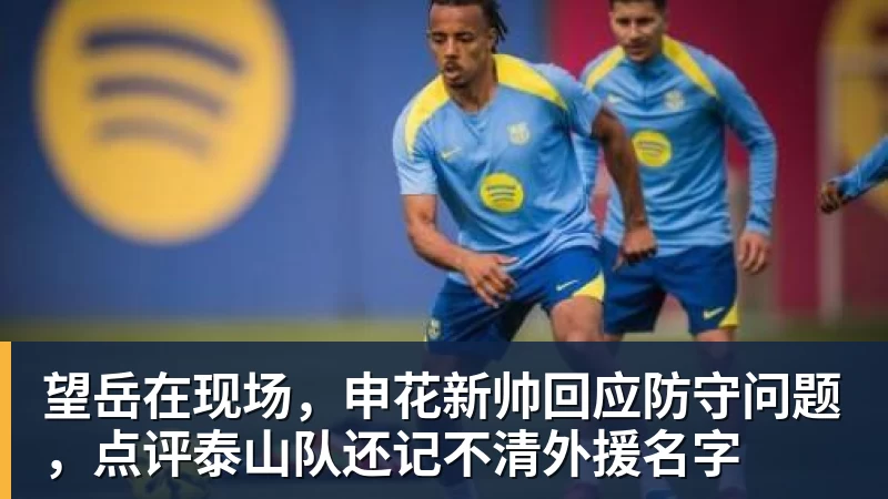 杏彩体育望岳在现场，申花新帅回应防守问题，点评泰山队还记不清外援名字