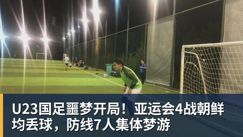 杏彩体育U23国足噩梦开局！亚运会4战朝鲜均丢球，防线7人集体梦游