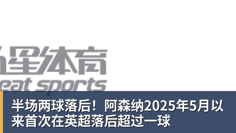 杏彩体育半场两球落后！阿森纳2025年5月以来首次在英超落后超过一球